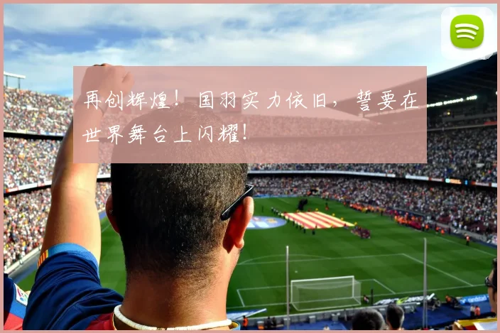 再创辉煌！国羽实力依旧，誓要在世界舞台上闪耀！