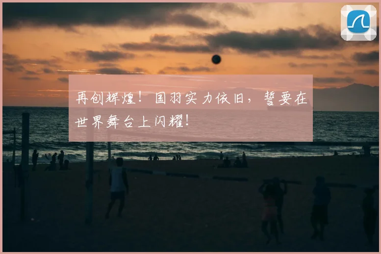 再创辉煌！国羽实力依旧，誓要在世界舞台上闪耀！