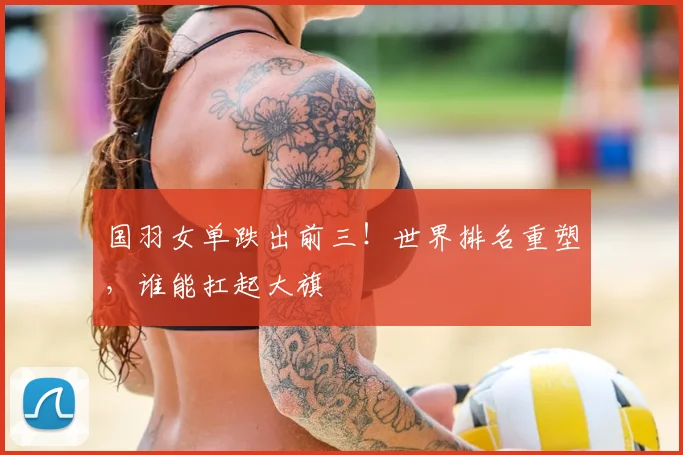 国羽女单跌出前三！世界排名重塑，谁能扛起大旗