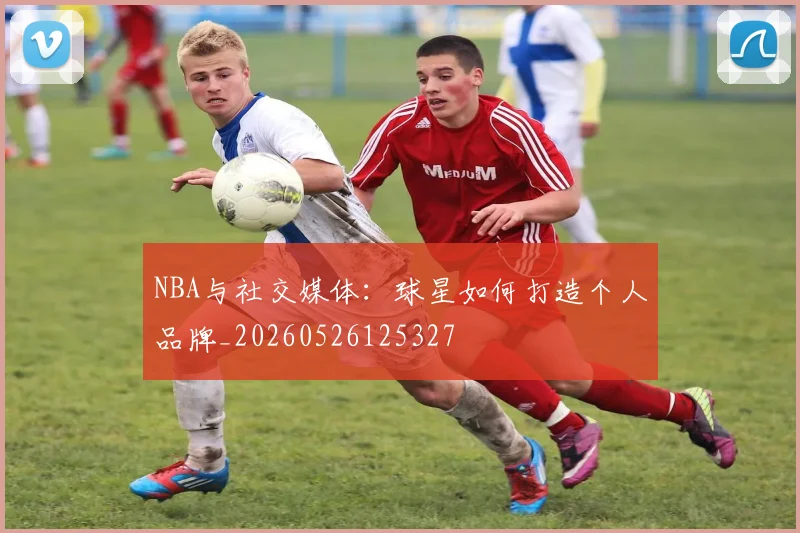 NBA与社交媒体：球星如何打造个人品牌_20260526125327