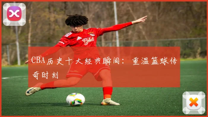 CBA历史十大经典瞬间：重温篮球传奇时刻