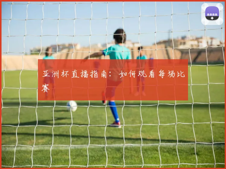 亚洲杯直播指南:如何观看每场比赛
