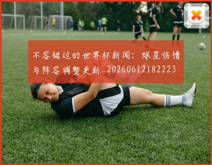 不容错过的世界杯新闻：球星伤情与阵容调整更新_20260612182223