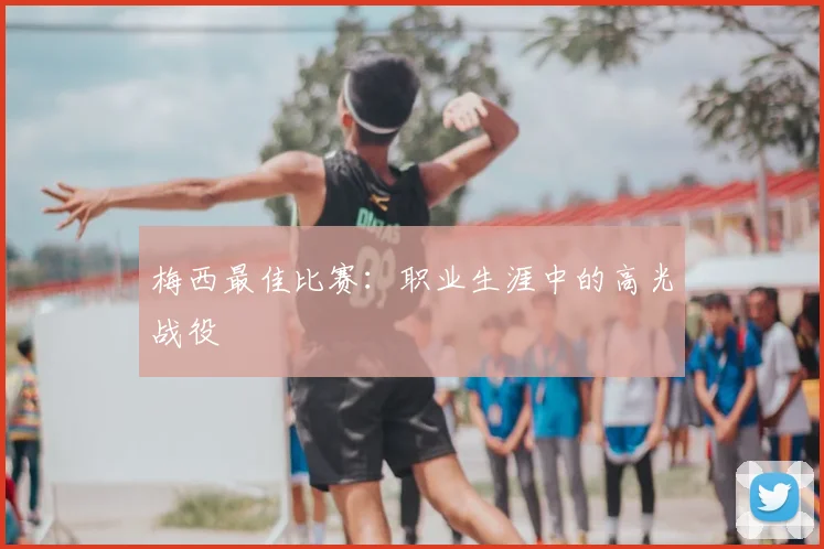梅西最佳比赛：职业生涯中的高光战役