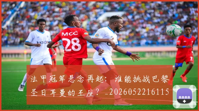 法甲冠军悬念再起：谁能挑战巴黎圣日耳曼的王座？_20260522161152