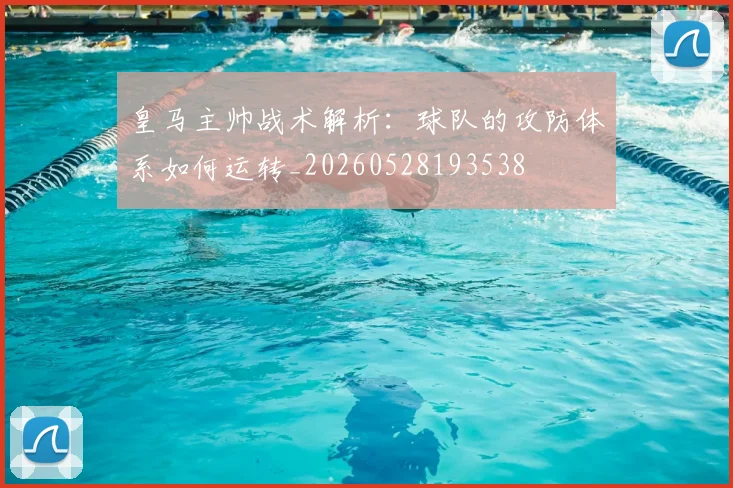皇马主帅战术解析：球队的攻防体系如何运转_20260528193538