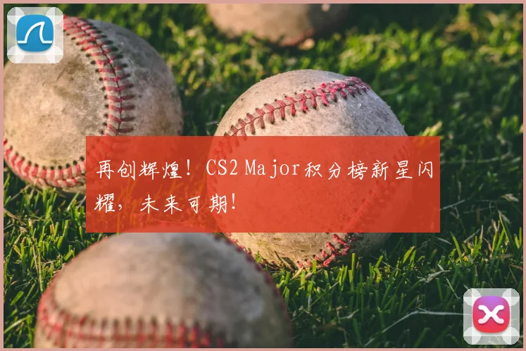 再创辉煌！CS2 Major积分榜新星闪耀，未来可期！