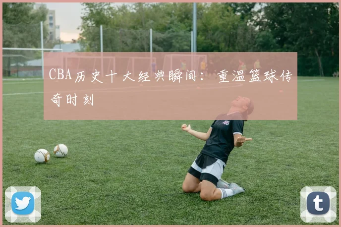 CBA历史十大经典瞬间：重温篮球传奇时刻