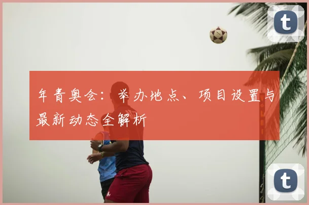 年青奥会：举办地点、项目设置与最新动态全解析