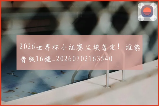 2026世界杯小组赛尘埃落定!谁能晋级16强_20260702163540