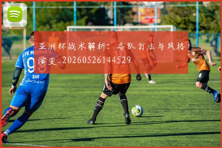 亚洲杯战术解析:各队打法与风格演变_20260526144529