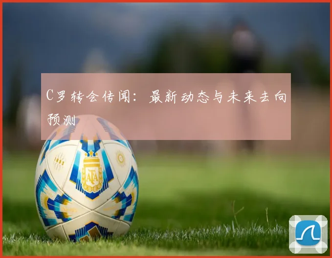 C罗转会传闻：最新动态与未来去向预测
