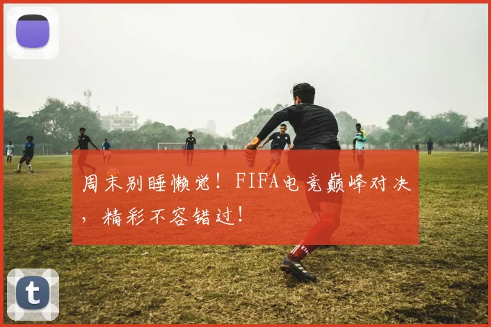 周末别睡懒觉！FIFA电竞巅峰对决，精彩不容错过！
