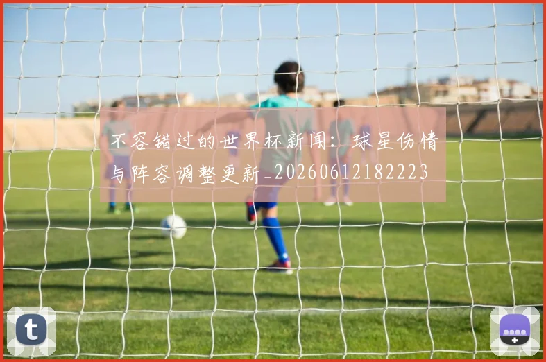 不容错过的世界杯新闻：球星伤情与阵容调整更新_20260612182223