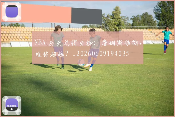 NBA 历史总得分榜:詹姆斯领衔,谁将超越?_20260609194035