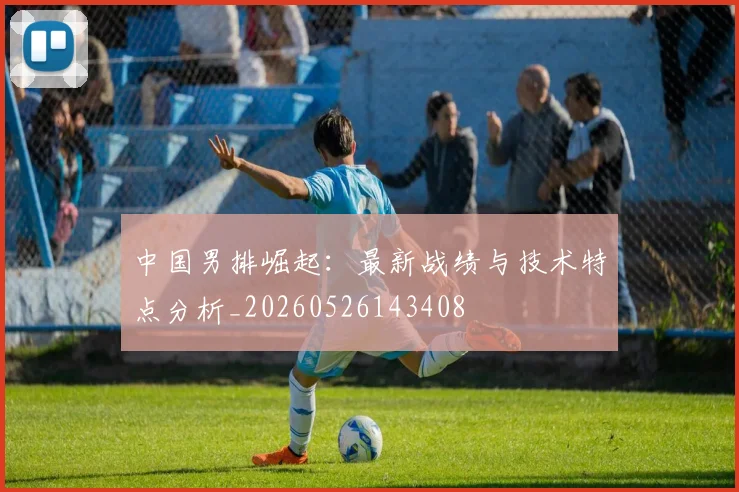 中国男排崛起:最新战绩与技术特点分析_20260526143408