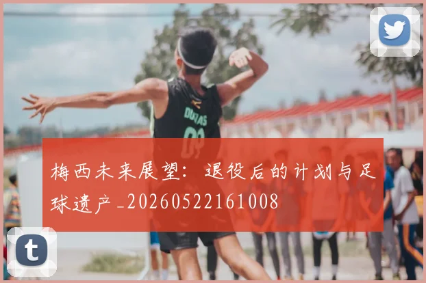 梅西未来展望:退役后的计划与足球遗产_20260522161008