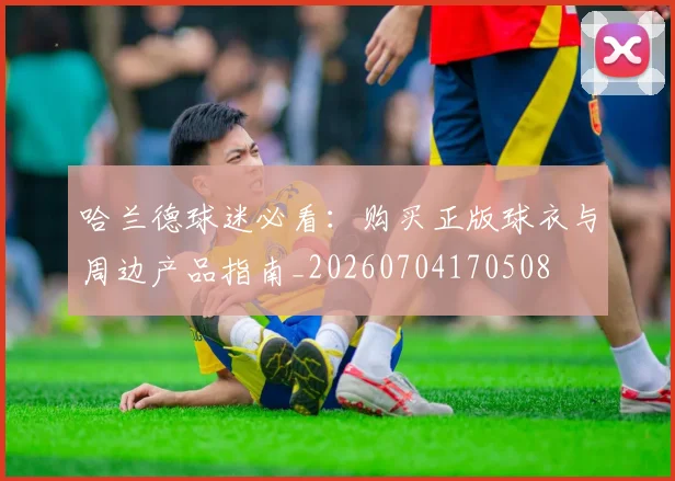 哈兰德球迷必看：购买正版球衣与周边产品指南_20260704170508