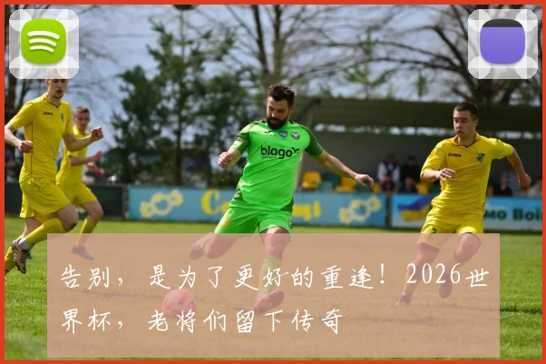 告别,是为了更好的重逢!2026世界杯,老将们留下传奇