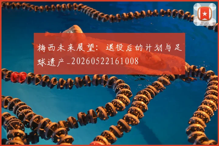 梅西未来展望:退役后的计划与足球遗产_20260522161008