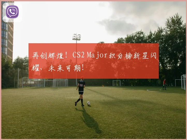 再创辉煌！CS2 Major积分榜新星闪耀，未来可期！
