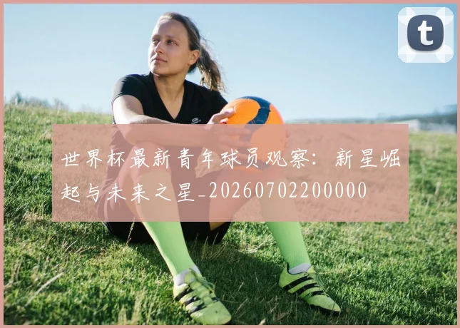 世界杯最新青年球员观察:新星崛起与未来之星_20260702200000