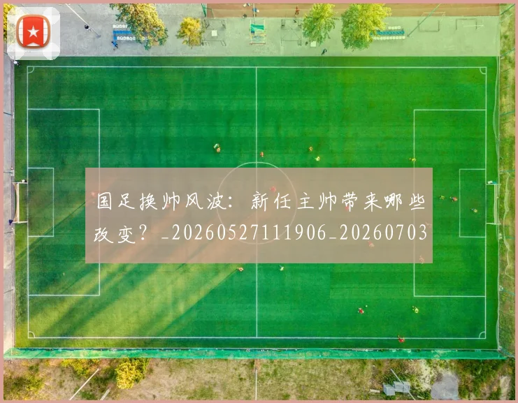 国足换帅风波:新任主帅带来哪些改变?_20260527111906_20260703223847_20260719164219