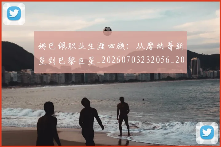 姆巴佩职业生涯回顾:从摩纳哥新星到巴黎巨星_20260703232056_20260720190429