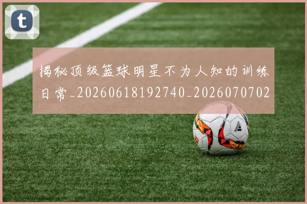 揭秘顶级篮球明星不为人知的训练日常_20260618192740_20260707020107_20260723184616