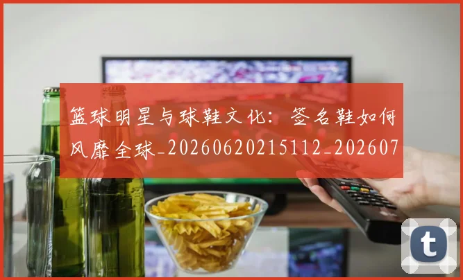 篮球明星与球鞋文化：签名鞋如何风靡全球_20260620215112_20260708195951