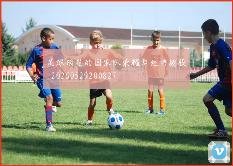 足球明星的国家队荣耀与经典战役_20260529200827