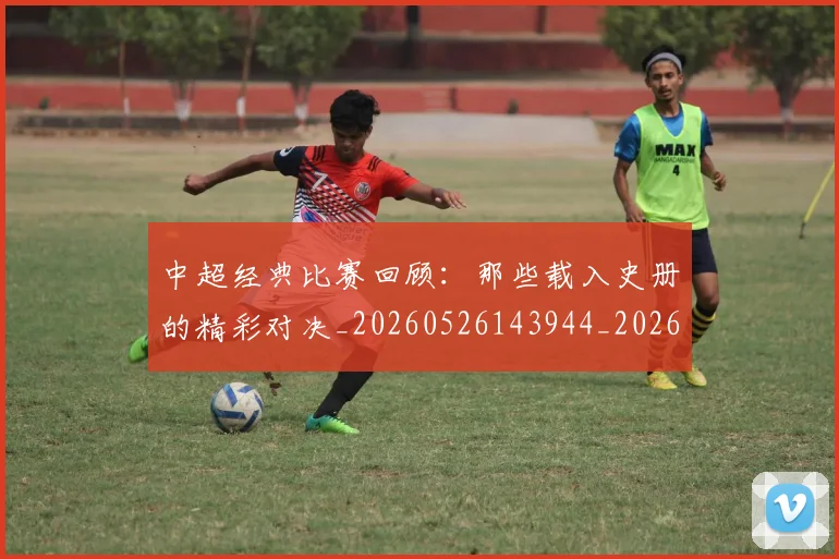 中超经典比赛回顾：那些载入史册的精彩对决_20260526143944_20260703205054_20260716190708