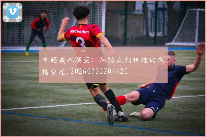 中超战术演变:从防反到传控的风格变迁_20260703204420