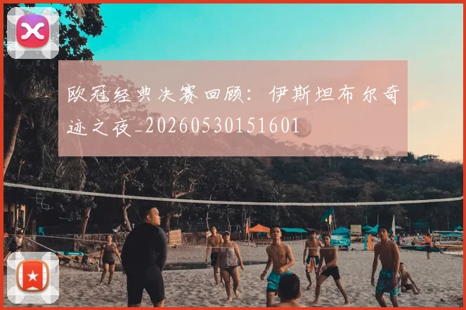 欧冠经典决赛回顾：伊斯坦布尔奇迹之夜_20260530151601