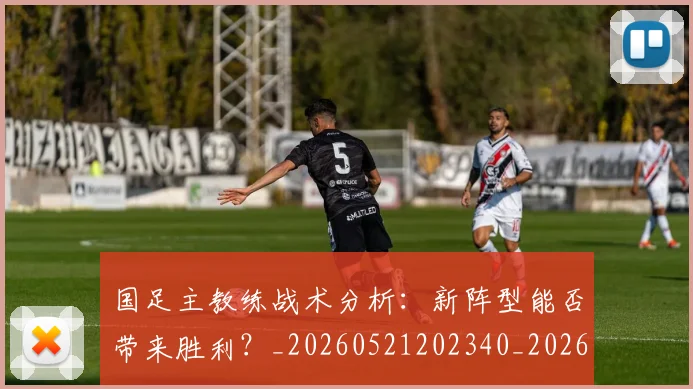 国足主教练战术分析：新阵型能否带来胜利？_20260521202340_20260703223146