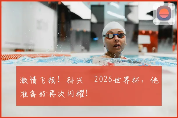 激情飞扬！孙兴慜2026世界杯，他准备好再次闪耀！