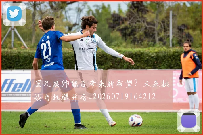 国足换帅能否带来新希望?未来挑战与机遇并存_20260719164212