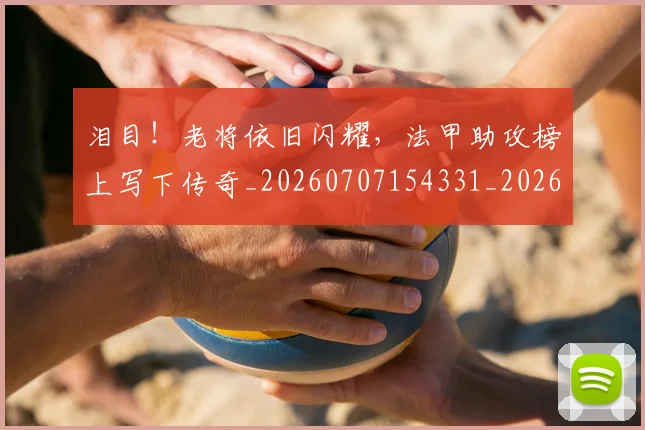 泪目!老将依旧闪耀,法甲助攻榜上写下传奇_20260707154331_20260801174113