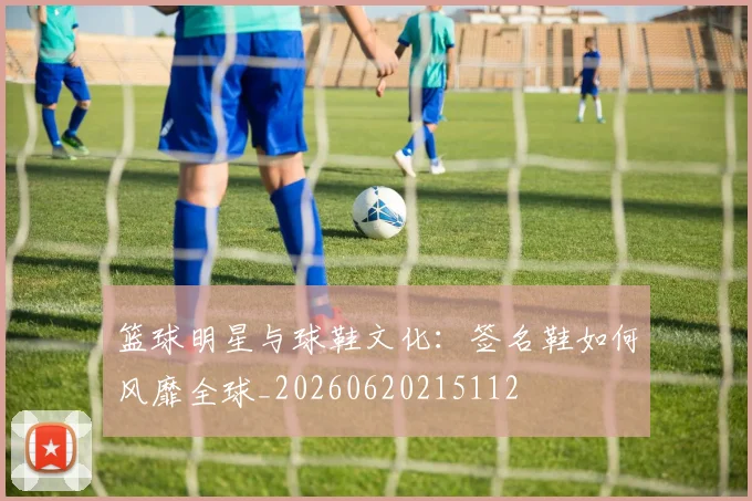 篮球明星与球鞋文化:签名鞋如何风靡全球_20260620215112