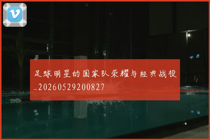 足球明星的国家队荣耀与经典战役_20260529200827