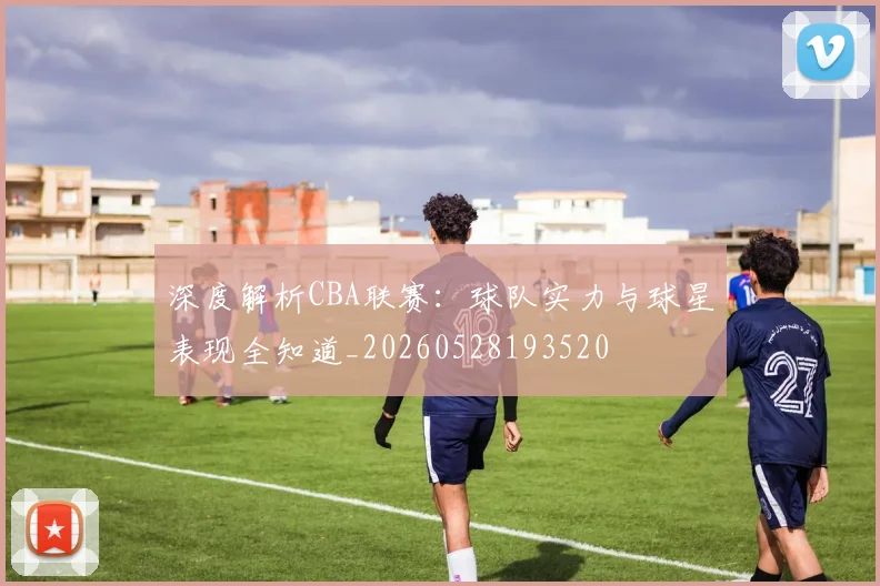 深度解析CBA联赛:球队实力与球星表现全知道_20260528193520