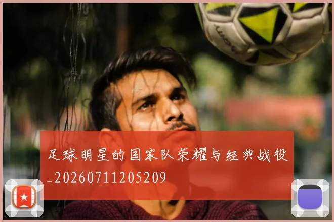 足球明星的国家队荣耀与经典战役_20260711205209
