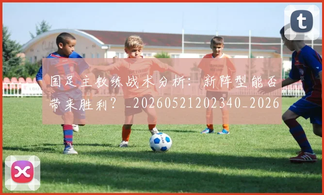 国足主教练战术分析:新阵型能否带来胜利?_20260521202340_20260703223146