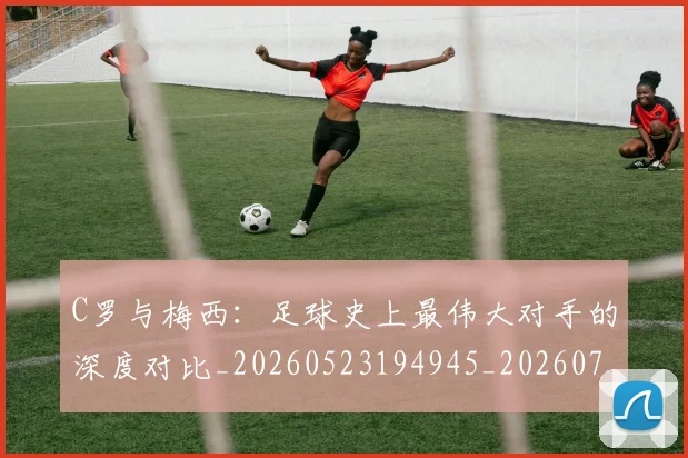 C罗与梅西:足球史上最伟大对手的深度对比_20260523194945_20260701212512
