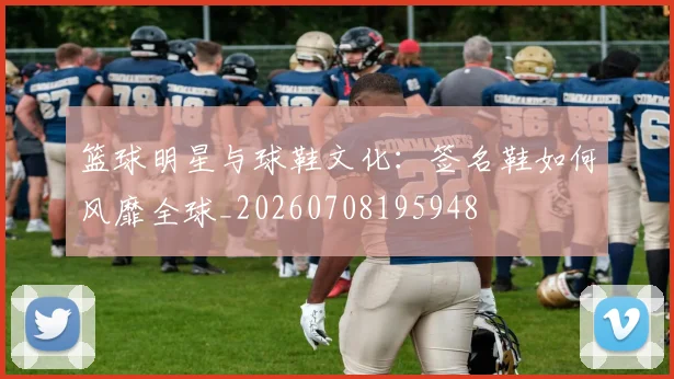 篮球明星与球鞋文化:签名鞋如何风靡全球_20260708195948