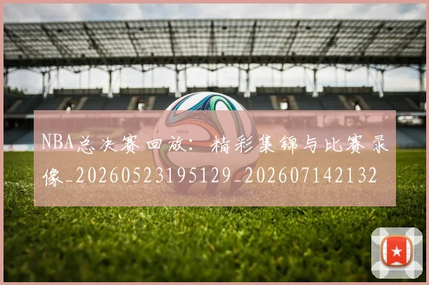 NBA总决赛回放：精彩集锦与比赛录像_20260523195129_20260714213255