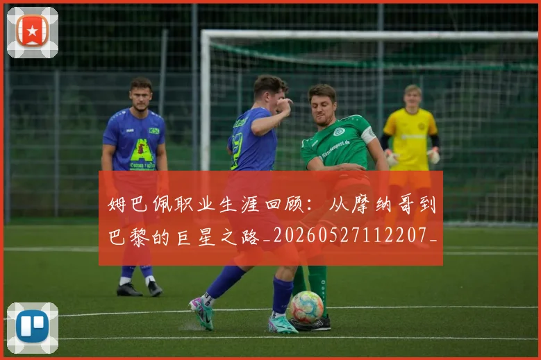 姆巴佩职业生涯回顾:从摩纳哥到巴黎的巨星之路_20260527112207_20260720190425