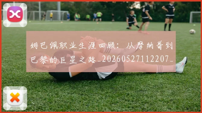 姆巴佩职业生涯回顾:从摩纳哥到巴黎的巨星之路_20260527112207_20260720190425