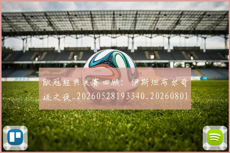 欧冠经典决赛回顾：伊斯坦布尔奇迹之夜_20260528193340_20260801164716