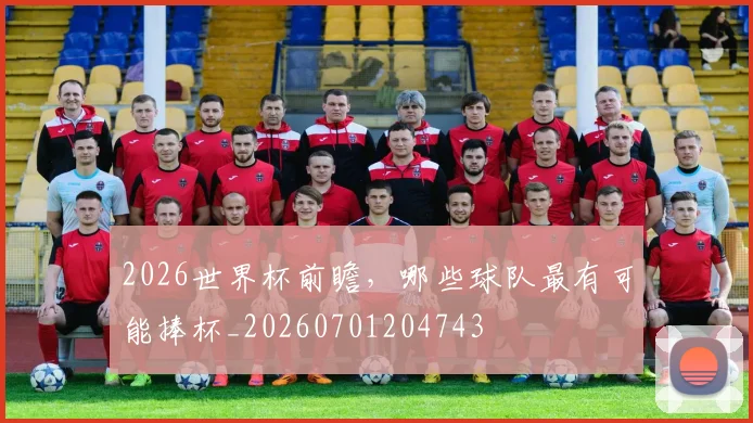 2026世界杯前瞻,哪些球队最有可能捧杯_20260701204743